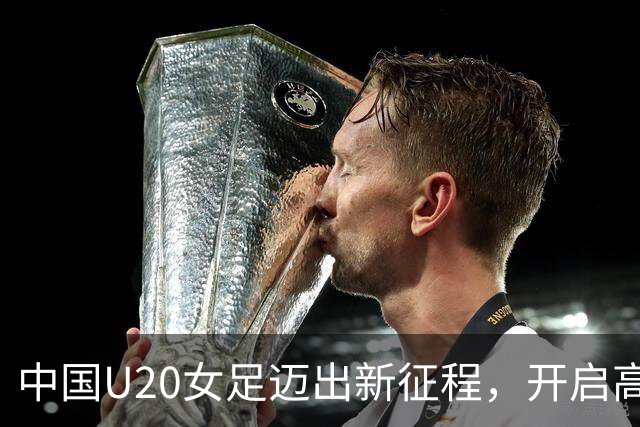 中国U20女足迈出新征程，开启高水平热身赛之旅